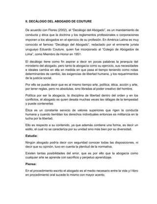 II. DECÁLOGO DEL ABOGADO DE COUTURE
De acuerdo con Flores (2002), el “Decálogo del Abogado”, es un mandamiento de
conducta y ética que la doctrina y los reglamentos profesionales o corporaciones
imponen a los abogados en el ejercicio de su profesión. En América Latina es muy
conocido el famoso “Decálogo del Abogado”, redactado por el eminente jurista
uruguayo Eduardo Couture, quien fue incorporado al “Colegio de Abogados de
Lima”, como Miembro de Honor en 1951.
El decálogo tiene como fin aspirar a decir en pocas palabras la jerarquía del
ministerio del abogado, pero tanto la abogacía como su ejercicio, sus necesidades
e ideales cambia en ella en medida en que pasa el tiempo teniendo como notas
determinantes de cambio, las exigencias de libertad humana, y los requerimientos
de la justicia social.
Por ello se puede decir que es al mismo tiempo arte, política, ética, acción y arte,
por tener reglas, pero no absolutas, sino libradas al poder creativo del hombre.
Política por ser la abogacía, la disciplina de libertad dentro del orden y en los
conflictos, el abogado es quien desata muchas veces las ráfagas de la tempestad
y puede contenerlas
Ética es un constante servicio de valores superiores que rigen la conducta
humana y cuando tiemblan los derechos individuales entonces es militancia en la
lucha por la libertad.
Ello es respecto a su contenido, ya que además contiene una forma, es decir un
estilo, el cual no se caracteriza por su unidad sino más bien por su diversidad.
Estudia:
Ningún abogado podría decir con seguridad conocer todas las disposiciones, ni
decir que su opinión, tuvo en cuenta la plenitud de la normativa.
Existen tantas posibilidades del error, que es por ello que la abogacía como
cualquier arte se aprende con sacrificio y perpetuo aprendizaje.
Piensa:
En el procedimiento escrito el abogado es el medio necesario entre la vida y l libro
en procedimiento oral sucede lo mismo con mayor acento.
 