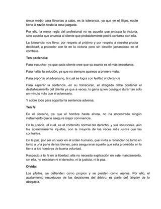 único medio para llevarlas a cabo, es la tolerancia, ya que en el litigio, nadie
tiene la razón hasta la cosa juzgada.
Por ello, la mejor regla del profesional no es aquella que anticipa la victoria,
sino aquella que anuncia al cliente que probablemente podrá contarse con ella.
La tolerancia nos lleva, por respeto al prójimo y por respeto a nuestra propia
debilidad, a proceder con fe en la victoria pero sin desdén jactancioso en el
combate.
Ten paciencia:
Para escuchar, ya que cada cliente cree que su asunto es el más importante.
Para hallar la solución, ya que no siempre aparece a primera vista.
Para soportar al adversario, la cual se logra con lealtad y tolerancia
Para esperar la sentencia, en su transcurso, el abogado debe contener el
desfallecimiento del cliente ya que a veces, lo gana quien consigue durar tan solo
un minuto más que el adversario.
Y sobre todo para soportar la sentencia adversa.
Ten fe:
En el derecho, ya que el hombre hasta ahora, no ha encontrado ningún
instrumento que le asegure mejor convivencia.
En la justicia, el cual, es el contenido normal del derecho, y sus soluciones, aun
las aparentemente injustas, son la mayoría de las veces más justas que las
contrarias.
En la paz, por ser un valor en el orden humano, que invita a renunciar de tanto en
tanto a una parte de los bienes, para asegurarse aquello que esta prometido en la
tierra a los hombres de buena voluntad.
Respecto a la fe en la libertad, ella no necesita explicación en este mandamiento,
sin ella, no existirían ni el derecho, ni la justicia, ni la paz.
Olvida:
Los pleitos, se defienden como propios y se pierden como ajenos. Por ello, el
acatamiento respetuoso de las decisiones del árbitro, es parte del fairplay de la
abogacía.
 