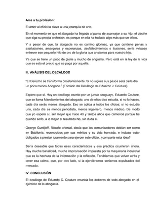 Ama a tu profesión:
El amor al oficio lo eleva a una jerarquía de arte.
En el momento en que el abogado ha llegado al punto de aconsejar a su hijo, el decirle
que siga su propia profesión, es porque en ella ha hallado algo más que un oficio.
Y a pesar de que, la abogacía no es camino glorioso, ya que contiene penas y
exaltaciones, amarguras y esperanzas, desfallecimientos e ilusiones, sería virtuoso
entrever ese pequeño hilo de oro de la gloria que ansiamos para nuestro hijo.
Ya que se tiene un poco de gloria y mucho de angustia. Pero está en la ley de la vida
que es esta el precio que se paga por aquella.
III. ANÁLISIS DEL DECÁLOGO
“El Derecho se transforma constantemente. Si no sigues sus pasos será cada día
un poco menos Abogado.” (Tomado del Decálogo de Eduardo J. Couture).
Espero que sí. Hay un decálogo escrito por un jurista uruguayo, Eduardo Couture,
que se llama Mandamientos del abogado; uno de ellos dice estudia, si no lo haces,
cada día serás menos abogado. Eso se aplica a todos los oficios; si no estudia
uno, cada día es menos periodista, menos ingeniero, menos médico. De modo
que yo espero sí, ser mejor que hace 40 y tantos años que comencé porque he
querido serlo, a lo mejor el resultado No, sin duda sí.
George Gurdjieff, filósofo oriental, decía que los comunicadores debían ser como
en Babilonia, reconocidos por sus méritos y su vida honrada, e incluso estar
obligados a prestar juramento para ejercer este oficio, ¿comparte esta idea?
Sería deseable que todas esas características y esa práctica ocurrieran ahora.
Hay mucha banalidad, mucha improvisación impuesta por la maquinaria industrial
que es la hechura de la información y la reflexión. Tendríamos que volver atrás y
tener esa calma, que, por otro lado, si la ejerciéramos seríamos expulsados del
mercado.
IV. CONCLUSIÓN
El decálogo de Eduardo C. Couture enuncia los deberes de todo abogado en el
ejercicio de la abogacía.
 