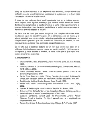 Estoy de acuerdo respecto a las exigencias que enumera, ya que como toda
profesión necesita unos lineamientos básicos que la caractericen y, él de un modo
casi poético los resume en diez títulos.
A pesar de que cada una tiene igual importancia, que en la realidad suenan
hasta un poco idílico algunas de ellas ya que, muchas no son tenidas en cuenta
dando como ejemplo claro la cuarta referida a la lucha (más específicamente a
quienes dilatan el proceso), la sexta, que habla de la lealtad entre adversarios e
inclusive la primera respecto al estudio.
Es decir, que es claro que habrán abogados que cumplen con todas estas
condiciones y por ello estarán tranquilos en su conciencia, pero los medios y la
misma sociedad, solo ponen a la luz, o les interesa hablar, de aquellos que no
cumplen estas aptitudes, que solo pueden ser conocidos por infames, lo cual
hace que la abogacía sea vista con malos ojos por la sociedad.
Es por ello, que el decálogo debería ser un libro que tendría que estar en la
biblioteca de todo abogado, porque, pese a ser escrito en el año 1949, no pierde
su vigencia, y hace recordar a muchos, la noble razón por la que eligió esta
carrera entre tantas existentes.
V. BIBLIOGRAFÍA
Chanamé Orbe, Raúl. Diccionario jurídico moderno. Lima, Ed. San Marcos,
1995.
Couture, Eduardo J. Los mandamientos del abogado. Comentados. México,
IURE editores, 2002.
Cueva Sevillano, Alfonso, editor. Gran diccionario jurídico. Lima, A.F.A
Editores Importadores, 2000.
De La Torre, Francisco Javier “Etica y Deontología Jurídica”, Dykinson SL
Libros, San Salvador, 2000 P.44. http://www.salvador.edu.ar/003-fuer.htm
Enciclopedia Jurídica Omeba. Buenos Aires, Driskill, 1979.
Flores Polo, Pedro. Diccionario jurídico fundamental. 2° ed. Lima, Grijley,
2002.
Gomez, R. Deontología Jurídica. Madrid. España: Ed. Ponsa, 1999.
Gutierrez, Fèlix Del Valle “La Ley de Abogados”. Historia de la Abogacìa en
Venezuela y en el Mundo” Clase Magistral, UCAB, 2004.
Ludovico Candelero, Manuel José. “El Pensamiento Jurídico Actual”
Sistema Social y Justicia. En http:// www.eft.com. ar / doctrina/libros
/elpensamiento.htm
Pérez - Fernández, B. Deontología Jurídica. México, D.F., Porrúa, 1997.
 