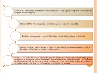Estudia. El Derecho se transforma constantemente. Si no sigues sus pasos serán cada día
un poco menos Abogado.
Piensa, El Derecho se aprende estudiando, pero se ejerce pensando.
Trabaja. La Abogacía es una ardua fatiga puesta al servicio de la Justicia.
Lucha. Tu deber es luchar por el Derecho, pero el día que encuentres en conflicto el
Derecho con la Justicia, lucha por la Justicia.
Sé leal. Leal como tu cliente al que no puedes abandonar hasta que comprendas que es
indigno de ti. Leal para con el adversario, aun cuando él sea desleal contigo, Leal para con
el Juez que ignora los hechos, y debe confiar en lo que tú le dices y que, en cuanto al
Derecho, alguna que otra vez debe confiar en el que tú le invocas.
 