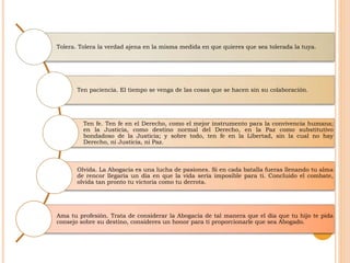 Tolera. Tolera la verdad ajena en la misma medida en que quieres que sea tolerada la tuya.
Ten paciencia. El tiempo se venga de las cosas que se hacen sin su colaboración.
Ten fe. Ten fe en el Derecho, como el mejor instrumento para la convivencia humana;
en la Justicia, como destino normal del Derecho, en la Paz como substitutivo
bondadoso de la Justicia; y sobre todo, ten fe en la Libertad, sin la cual no hay
Derecho, ni Justicia, ni Paz.
Olvida. La Abogacía es una lucha de pasiones. Si en cada batalla fueras llenando tu alma
de rencor llegaría un día en que la vida sería imposible para ti. Concluido el combate,
olvida tan pronto tu victoria como tu derrota.
Ama tu profesión. Trata de considerar la Abogacía de tal manera que el día que tu hijo te pida
consejo sobre su destino, consideres un honor para ti proporcionarle que sea Abogado.
 