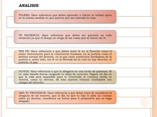 TOLERA: Hace referencia que debes aprender a tolerar la verdad ajena
en la misma medida en que quieres que sea tolerada la tuya.
TE PACIENCIA: Hace referencia que debes ser paciente en todo
momento ya que el tiempo se venga de las cosas que se hacen sin él.
TEN FE: Hace referencia a que debes tener fe en el Derecho como el
mejor instrumento para la convivencia humana; en la justicia como el
destino normal del derecho, en la paz como sustitutiva bondadosa de la
justicia y, sobre todo, ten fe en la libertad sin la cual no hay derecho, ni
justicia, ni paz.
OLVIDA: Hace referencia a que la abogacía es una lucha de pasiones. Si
en cada batalla fueras cargando tu alma de rencores, llegará un día en
que la vida será imposible para ti. Concluido el combate olvida tu
victoria, como tu derrota, de esta manera evitaras rivalidades con
colegas del derecho.
AMA TU PROFESION: Hace referencia a que debes trata de considerar la
abogacía de tal manera, que el día en que tu hijo te pida un consejo
sobre su destino, consideres un honor para ti proponerle que se haga
abogado.
ANALISIS
 