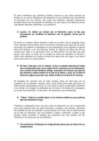 El autor manifiesta que debemos trabajar porque es una ardua jornada de
trabajo en el que la inteligencia del abogado es una destreza que diariamente
la encuentra por las normas, que rigen sus sistemas, diversas situaciones
sociales hacen que el abogado se enfrente a un reto diario en el ejercicio de las
actividades laborales inherentes a su profesión.
4. Lucha: Tu deber es luchar por el Derecho; pero el día que
encuentres en conflicto el Derecho con la justicia, lucha por la
justicia.
El luchar es nuestro deber cotidiano, luchar es la labor que él abogado tiene
como defensor de las leyes que en una forma indirecta es la base de las ideas
que debe de profanar un abogado en sus enseñanzas como litigante en alguna
rama del derecho y en sus diversas formas al referirse al deber ser de las
normas que rigen a la sociedad como un ente jurídico. Es por ello que este
jurista, nos recita, la lucha por la justicia la lucha por descubrir la verdad y
sobre todo utilizando de manera correcta las leyes que nos rigen y nos hacen
como personas en un ente jurídico.
5. Sé leal: Leal para con tu cliente, al que no debes abandonar hasta
que comprendas que no es digno de ti. Leal para con el adversario,
aun cuando él sea desleal contigo. Leal para con el juez, que ignora
los hechos y debe confiar en lo que tú le dices; y que, en cuanto al
Derecho, alguna que otra vez, debe confiar en el que tú le invocas.
El abogado de acuerdo con el autor Couture debe ser leal para con la
confesión de sus clientes, discreto, sabio, pero sobre todo saber qué hacer en
determinada problemática social. Es una virtud el saber comprender y entender
a su cliente, sin divulgar lo confesado por el mismo. El mundo de la abogacía,
es el arte de la sabiduría, en las leyes, las asesorías y las enseñanzas.
6. Tolera: Tolera la verdad ajena en la misma medida en que quieres
que sea tolerada la tuya.
Podríamos catalogarla como una gran virtud, la tolerancia por ser la capacidad
que cada persona tiene de saber escuchar y aceptar a los demás, valorando
las distintas formas de entender y posicionarse en la vida, esto lo relacionamos
en la vida de abogacía, que nos enseña a saber y aprender a tolerar a los
demás, saber escuchar y aceptar las opiniones que nos pueden ser de
beneficio en el caso que nos encontremos.
7. Ten paciencia: El tiempo se venga de las cosas que se hacen sin su
colaboración.
 