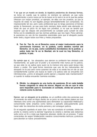 Y es que en un mundo en donde, la injusticia predomina de diversas formas,
se toma en cuenta que la justicia no siempre se aplicará, ya que cada
procedimiento o juicio nunca se ha de basar en lo real si no en lo que las partes
ofrezcan con mayor prontitud, un ejemplo, de ellos son las pruebas, ya que la
mayoría de estas no son legales porque lamentablemente son compradas. Es
impresionante tal vez, pero cada profesional que no tenga paciencia el tiempo
jamás lo favorecerá, ya que para todo siempre debe existir este elemento en
virtud de que un juicio no se logra con prontitud, si no que se tendrá que
esperar que las etapas del procedimiento se cumplan para cumplir de esta
forma con lo establecido por las normas jurídicas que nos rigen. Para culminar,
la paciencia es uno de los requisitos esenciales para que el abogado pueda
tener éxito y lograr todos sus fines y metas propuestas.
8. Ten fe: Ten fe, en el Derecho como el mejor instrumento para la
convivencia humana; en la justicia, como destino normal del
Derecho; en la paz, como substitutivo bondadoso de la justicia; y
sobre todo ten fe en la libertad, sin la cual no hay Derecho, ni
justicia, ni paz.
Es común que sí, los abogados que ejercen su profesión han olvidado este
mandamiento, se guían por el poder y la economía más nunca por la justicia,
ya que esta no se aplica para quien se la merece sino para quien tenga más
dinero y poder. De igual forma menciona que una de los instrumentos del
abogado es la paz pero como guiarnos de esta si no existe hoy en día ya que
constantemente cuando uno busca la razón y la justicia solo se encuentra con
intimidaciones ¿cómo el abogado podrá ejercer y respetar este mandamiento?
si cuando lo realiza encuentra barreras sociales.
9. Olvida: La abogacía es una lucha de pasiones. Si en cada batalla
fueras cargando tu alma de rencor, llegará un día en que la vida
será imposible para ti. Concluido el combate, olvida tan pronto tu
victoria como tu derrota.
Ejercer, ser un abogado en la práctica, es un conflicto entre dos personas que
al momento de estar en litigio dentro de un juicio no solo deben pelear por sus
intereses sino como una oportunidad para demostrar su capacidad intelectual y
conocimiento tanto empírico como teórico y aplicarlo adecuadamente para
hacer valer los derechos de cierta persona y así conseguir justicia.
En el segundo apartado el autor dice “una vez concluido el combate, olvida tan
pronto tu victoria como tu derrota” logramos la victoria o derrota solo debemos
verla como un fin o meta que logramos alcanzar, dentro de un proceso. Y estar
conscientes de seguir fortaleciendo nuestros conocimientos teóricos y prácticos
para abordar un nuevo procedimiento.
 