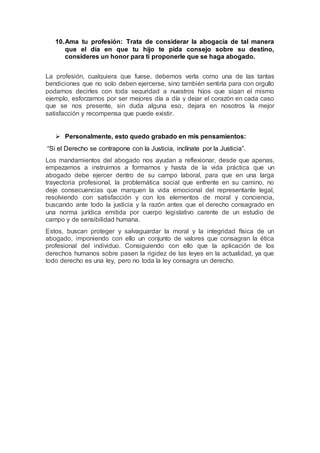 10.Ama tu profesión: Trata de considerar la abogacía de tal manera
que el día en que tu hijo te pida consejo sobre su destino,
consideres un honor para ti proponerle que se haga abogado.
La profesión, cualquiera que fuese, debemos verla como una de las tantas
bendiciones que no solo deben ejercerse, sino también sentirla para con orgullo
podamos decirles con toda seguridad a nuestros hijos que sigan el mismo
ejemplo, esforzarnos por ser mejores día a día y dejar el corazón en cada caso
que se nos presente, sin duda alguna eso, dejara en nosotros la mejor
satisfacción y recompensa que puede existir.
 Personalmente, esto quedo grabado en mis pensamientos:
“Si el Derecho se contrapone con la Justicia, inclínate por la Justicia”.
Los mandamientos del abogado nos ayudan a reflexionar, desde que apenas,
empezamos a instruirnos a formarnos y hasta de la vida práctica que un
abogado debe ejercer dentro de su campo laboral, para que en una larga
trayectoria profesional, la problemática social que enfrente en su camino, no
deje consecuencias que marquen la vida emocional del representante legal,
resolviendo con satisfacción y con los elementos de moral y conciencia,
buscando ante todo la justicia y la razón antes que el derecho consagrado en
una norma jurídica emitida por cuerpo legislativo carente de un estudio de
campo y de sensibilidad humana.
Estos, buscan proteger y salvaguardar la moral y la integridad física de un
abogado, imponiendo con ello un conjunto de valores que consagran la ética
profesional del individuo. Consiguiendo con ello que la aplicación de los
derechos humanos sobre pasen la rigidez de las leyes en la actualidad, ya que
todo derecho es una ley, pero no toda la ley consagra un derecho.
 