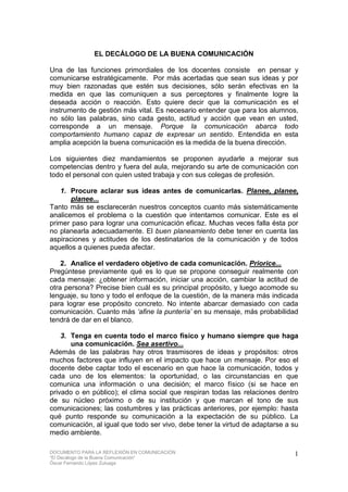 DOCUMENTO PARA LA REFLEXIÓN EN COMUNICACIÓN
“El Decálogo de la Buena Comunicación”
Óscar Fernando López Zuluaga
1
EL DECÁLOGO DE LA BUENA COMUNICACIÓN
Una de las funciones primordiales de los docentes consiste en pensar y
comunicarse estratégicamente. Por más acertadas que sean sus ideas y por
muy bien razonadas que estén sus decisiones, sólo serán efectivas en la
medida en que las comuniquen a sus perceptores y finalmente logre la
deseada acción o reacción. Esto quiere decir que la comunicación es el
instrumento de gestión más vital. Es necesario entender que para los alumnos,
no sólo las palabras, sino cada gesto, actitud y acción que vean en usted,
corresponde a un mensaje. Porque la comunicación abarca todo
comportamiento humano capaz de expresar un sentido. Entendida en esta
amplia acepción la buena comunicación es la medida de la buena dirección.
Los siguientes diez mandamientos se proponen ayudarle a mejorar sus
competencias dentro y fuera del aula, mejorando su arte de comunicación con
todo el personal con quien usted trabaja y con sus colegas de profesión.
1. Procure aclarar sus ideas antes de comunicarlas. Planee, planee,
planee...
Tanto más se esclarecerán nuestros conceptos cuanto más sistemáticamente
analicemos el problema o la cuestión que intentamos comunicar. Este es el
primer paso para lograr una comunicación eficaz. Muchas veces falla ésta por
no planearla adecuadamente. El buen planeamiento debe tener en cuenta las
aspiraciones y actitudes de los destinatarios de la comunicación y de todos
aquellos a quienes pueda afectar.
2. Analice el verdadero objetivo de cada comunicación. Priorice...
Pregúntese previamente qué es lo que se propone conseguir realmente con
cada mensaje: ¿obtener información, iniciar una acción, cambiar la actitud de
otra persona? Precise bien cuál es su principal propósito, y luego acomode su
lenguaje, su tono y todo el enfoque de la cuestión, de la manera más indicada
para lograr ese propósito concreto. No intente abarcar demasiado con cada
comunicación. Cuanto más ‘afine la puntería’ en su mensaje, más probabilidad
tendrá de dar en el blanco.
3. Tenga en cuenta todo el marco físico y humano siempre que haga
una comunicación. Sea asertivo...
Además de las palabras hay otros trasmisores de ideas y propósitos: otros
muchos factores que influyen en el impacto que hace un mensaje. Por eso el
docente debe captar todo el escenario en que hace la comunicación, todos y
cada uno de los elementos: la oportunidad, o las circunstancias en que
comunica una información o una decisión; el marco físico (si se hace en
privado o en público); el clima social que respiran todas las relaciones dentro
de su núcleo próximo o de su institución y que marcan el tono de sus
comunicaciones; las costumbres y las prácticas anteriores, por ejemplo: hasta
qué punto responde su comunicación a la expectación de su público. La
comunicación, al igual que todo ser vivo, debe tener la virtud de adaptarse a su
medio ambiente.
 