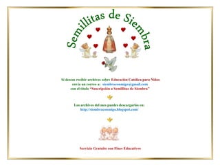 Los archivos del mes puedes descargarlos en:
http://siembraconmigo.blogspot.com/
Si deseas recibir archivos sobre Educación Católica para Niños
envía un correo a: siembraconmigo@gmail.com
con el título “Suscripción a Semillitas de Siembra”
Servicio Gratuito con Fines Educativos
 