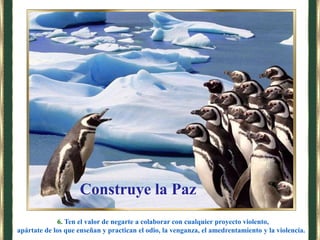 6. Ten el valor de negarte a colaborar con cualquier proyecto violento,
apártate de los que enseñan y practican el odio, la venganza, el amedrentamiento y la violencia.
Construye la Paz
 