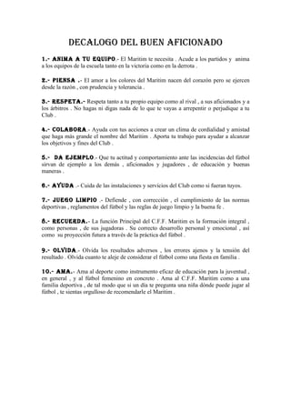 DECALOGO DEL BUEN AFICIONADO
1.- ANIMA A TU EQUIPO.- El Maritim te necesita . Acude a los partidos y anima
a los equipos de la escuela tanto en la victoria como en la derrota .

2.- PIENSA .- El amor a los colores del Maritim nacen del corazón pero se ejercen
desde la razón , con prudencia y tolerancia .

3.- RESPETA.- Respeta tanto a tu propio equipo como al rival , a sus aficionados y a
los árbitros . No hagas ni digas nada de lo que te vayas a arrepentir o perjudique a tu
Club .

4.- COLABORA.- Ayuda con tus acciones a crear un clima de cordialidad y amistad
que haga más grande el nombre del Maritim . Aporta tu trabajo para ayudar a alcanzar
los objetivos y fines del Club .

5.- DA EJEMPLO.- Que tu actitud y comportamiento ante las incidencias del fútbol
sirvan de ejemplo a los demás , aficionados y jugadores , de educación y buenas
maneras .

6.- AYUDA .- Cuida de las instalaciones y servicios del Club como si fueran tuyos.

7.- JUEGO LIMPIO .- Defiende , con corrección , el cumplimiento de las normas
deportivas , reglamentos del fútbol y las reglas de juego limpio y la buena fe .

8.- RECUERDA.- La función Principal del C.F.F. Maritim es la formación integral ,
como personas , de sus jugadoras . Su correcto desarrollo personal y emocional , así
como su proyección futura a través de la práctica del fútbol .

9.- OLVIDA.- Olvida los resultados adversos , los errores ajenos y la tensión del
resultado . Olvida cuanto te aleje de considerar el fútbol como una fiesta en familia .

10.- AMA.- Ama al deporte como instrumento eficaz de educación para la juventud ,
en general , y al fútbol femenino en concreto . Ama al C.F.F. Maritim como a una
familia deportiva , de tal modo que si un día te pregunta una niña dónde puede jugar al
fútbol , te sientas orgulloso de recomendarle el Maritim .
 