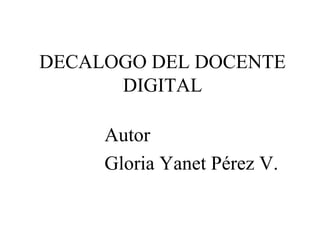DECALOGO DEL DOCENTE
DIGITAL
Autor
Gloria Yanet Pérez V.

 