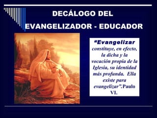 DECÁLOGO DEL
EVANGELIZADOR - EDUCADOR

               “Evangelizar
             constituye, en efecto,
                  la dicha y la
             vocación propia de la
              Iglesia, su identidad
              más profunda. Ella
                   existe para
              evangelizar”.Paulo
                       VI.
 