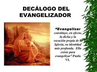 DECÁLOGO DEL
EVANGELIZADOR

          “Evangelizar
        constituye, en efecto,
             la dicha y la
        vocación propia de la
         Iglesia, su identidad
         más profunda. Ella
              existe para
          evangelizar”.Paulo
                  VI.
 