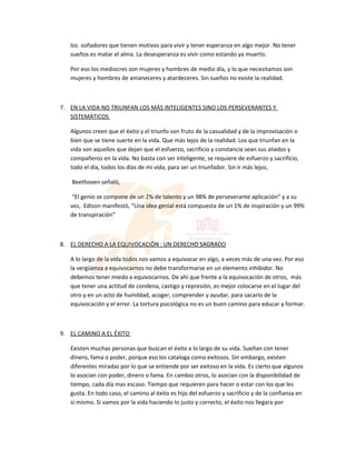 los soñadores que tienen motivos para vivir y tener esperanza en algo mejor. No tener
   sueños es matar el alma. La desesperanza es vivir como estando ya muerto.

   Por eso los mediocres son mujeres y hombres de medio día, y lo que necesitamos son
   mujeres y hombres de amaneceres y atardeceres. Sin sueños no existe la realidad.



7. EN LA VIDA NO TRIUNFAN LOS MÁS INTELIGENTES SINO LOS PERSEVERANTES Y
   SISTEMÁTICOS

   Algunos creen que el éxito y el triunfo son fruto de la casualidad y de la improvisación o
   bien que se tiene suerte en la vida. Que más lejos de la realidad. Los que triunfan en la
   vida son aquellos que dejan que el esfuerzo, sacrificio y constancia sean sus aliados y
   compañeros en la vida. No basta con ser inteligente, se requiere de esfuerzo y sacrificio,
   todo el día, todos los días de mi vida, para ser un triunfador. Sin ir más lejos,

   Beethoven señaló,

    “El genio se compone de un 2% de talento y un 98% de perseverante aplicación” y a su
   vez, Edison manifestó, “Una idea genial está compuesta de un 1% de inspiración y un 99%
   de transpiración”



8. EL DERECHO A LA EQUIVOCACIÓN : UN DERECHO SAGRADO

   A lo largo de la vida todos nos vamos a equivocar en algo, a veces más de una vez. Por eso
   la vergüenza a equivocarnos no debe transformarse en un elemento inhibidor. No
   debemos tener miedo a equivocarnos. De ahí que frente a la equivocación de otros, más
   que tener una actitud de condena, castigo y represión, es mejor colocarse en el lugar del
   otro y en un acto de humildad, acoger, comprender y ayudar, para sacarlo de la
   equivocación y el error. La tortura psicológica no es un buen camino para educar y formar.



9. EL CAMINO A EL ÉXITO

   Existen muchas personas que buscan el éxito a lo largo de su vida. Sueñan con tener
   dinero, fama o poder, porque eso los cataloga como exitosos. Sin embargo, existen
   diferentes miradas por lo que se entiende por ser exitoso en la vida. Es cierto que algunos
   lo asocian con poder, dinero o fama. En cambio otros, lo asocian con la disponibilidad de
   tiempo, cada día mas escaso. Tiempo que requieren para hacer o estar con los que les
   gusta. En todo caso, el camino al éxito es hijo del esfuerzo y sacrificio y de la confianza en
   si mismo. Si vamos por la vida haciendo lo justo y correcto, el éxito nos llegara por
 