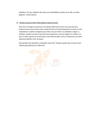 añadidura. Por eso, debemos de actuar con naturalidad y sencillez en la vida, y el éxito
   golpeara nuestra puerta.



10. HACER LO QUE SE AMA, PARA AMAR LO QUES SE HACE

   Para vivir con alegría y esperanza uno siempre debe buscar hacer las cosas que ama.
   Porque los que hacen lo que aman, siempre tienen una actitud positiva en la vida y lo más
   importante un espíritu contagioso que invita a los que están a su alrededor a seguir su
   ejemplo. Cuando uno ama lo que hace tiene esperanza y vive con alegría. En cambio, los
   que no están a gusto con lo que hacen, viven desanimados, como sin esperanza y no tener
   esperanza significa morir de apoco.

   Que ejemplo más alentador y motivador como este ‘’Aunque supiera que me voy a morir
   mañana igual plantaría un árbol hoy’’
 