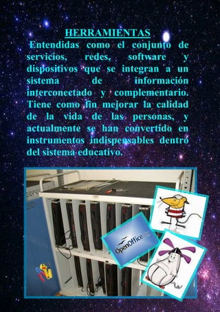 HERRAMIENTAS
 Entendidas como el conjunto de
servicios,   redes,    software   y
dispositivos que se integran a un
sistema        de       información
interconectado y complementario.
Tiene como fin mejorar la calidad
de la vida de las personas, y
actualmente se han convertido en
instrumentos indispensables dentro
del sistema educativo.
 