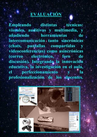 EVALUACIÓN

Empleando        distintas    técnicas:
visuales, auditivas y multimedia, y
añadiendo        herramientas       de
intercomunicación tanto sincrónicas
(chats, pantallas compartidas y
videoconferencias) como asincrónicas
(correo     electrónico,    foro    de
discusión). Integrando la innovación
educativa, la investigación en el aula,
el     perfeccionamiento       y     la
profesionalización de los docentes.
 