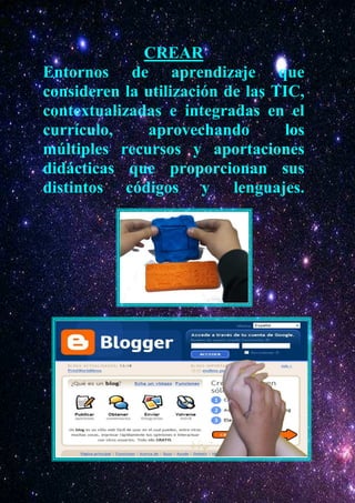 CREAR
Entornos de aprendizaje que
consideren la utilización de las TIC,
contextualizadas e integradas en el
currículo,    aprovechando         los
múltiples recursos y aportaciones
didácticas que proporcionan sus
distintos códigos y lenguajes.
 