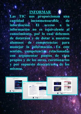INFORMAR
Las TIC nos proporcionan una
cantidad    inconmensurable        de
información. El acceso a la
información no es equivalente al
conocimiento, por lo cual debemos
de dotarnos y de dotar a nuestros
alumnos de competencias para
manejar la información. En este
sentido, competencias relacionadas
con argumentar puntos de vista
propios y de los otros, cuestionarlos
y por supuesto descentrarse de los
mismos..
 