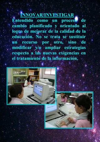 INNOVAR/INVESTIGAR
Entendido como un proceso de
cambio planificado y orientado al
logro de mejorar de la calidad de la
educación. No se trata se sustituir
un recurso por otro, sino de
modificar y/o ampliar estrategias
respecto a las nuevas exigencias en
el tratamiento de la información.
 