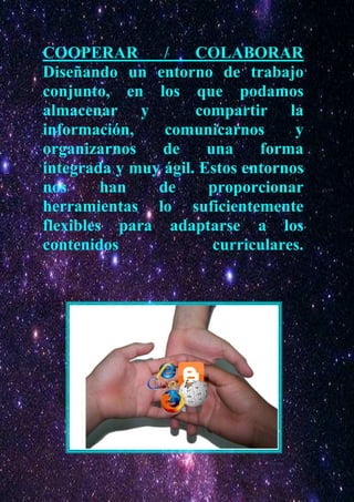 COOPERAR        /    COLABORAR
Diseñando un entorno de trabajo
conjunto, en los que podamos
almacenar y          compartir la
información,    comunicarnos       y
organizarnos    de     una    forma
integrada y muy ágil. Estos entornos
nos      han   de      proporcionar
herramientas lo suficientemente
flexibles para adaptarse a los
contenidos              curriculares.
 