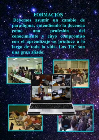 FORMACIÓN
 Debemos asumir un cambio de
paradigma, entendiendo la docencia
como      una      profesión   del
conocimiento y cuyo compromiso
con el aprendizaje se produce a lo
largo de toda la vida. Las TIC son
una gran aliado.
 