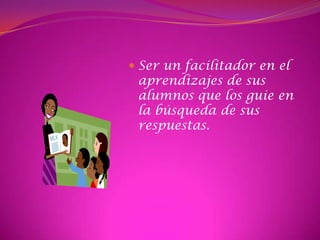 Ser un facilitador en el aprendizajes de sus alumnos que los guie en la búsqueda de sus respuestas.