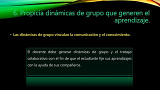 El docente debe generar dinámicas de grupo y el trabajo
colaborativo con el fin de que el estudiante fije sus aprendizajes
con la ayuda de sus compañeros.
 