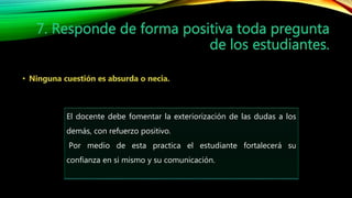 El docente debe fomentar la exteriorización de las dudas a los
demás, con refuerzo positivo.
Por medio de esta practica el estudiante fortalecerá su
confianza en si mismo y su comunicación.
 