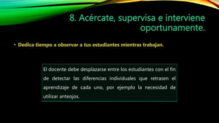 El docente debe desplazarse entre los estudiantes con el fin
de detectar las diferencias individuales que retrasen el
aprendizaje de cada uno, por ejemplo la necesidad de
utilizar anteojos.
 
