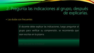 El docente debe explicar las indicaciones, luego preguntar al
grupo para verificar su comprensión, se recomienda que
sean escritas en la pizarra.
 
