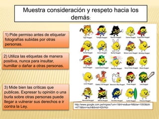 Muestra consideración y respeto hacia los
                          demás:

1) Pide permiso antes de etiquetar
fotografías subidas por otras
personas.


2) Utiliza las etiquetas de manera
positiva, nunca para insultar,
humillar o dañar a otras personas.




3) Mide bien las críticas que
publicas. Expresar tu opinión o una
burla sobre otras personas puede
llegar a vulnerar sus derechos e ir
                                      http://www.google.com.pe/imgres?um=1&hl=es&sa=N&biw=1093&bih
contra la Ley.                        =471&tbm=isch&tbnid=IQVHlJ-
 