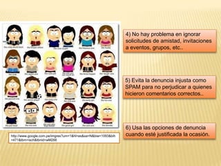 4) No hay problema en ignorar
                                                               solicitudes de amistad, invitaciones
                                                               a eventos, grupos, etc..




                                                               5) Evita la denuncia injusta como
                                                               SPAM para no perjudicar a quienes
                                                               hicieron comentarios correctos..




                                                               6) Usa las opciones de denuncia
http://www.google.com.pe/imgres?um=1&hl=es&sa=N&biw=1093&bih   cuando esté justificada la ocasión.
=471&tbm=isch&tbnid=wM266
 