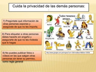 Cuida la privacidad de las demás personas:
                                       :



7) Pregúntate qué información de
otras personas expones y
asegúrate de que no les importa.


8) Para etiquetar a otras personas
debes hacerlo sin engaño y
asegurarte de que no les molesta
que lo hagas



9) No puedes publicar fotos o        http://www.google.com.pe/imgres?um=1&hl=es&sa=N&biw=1093&

vídeos en las que salgan otras
personas sin tener su permiso,
como regla general
 