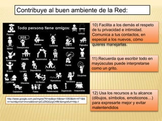 Contribuye al buen ambiente de la Red:

                                                                 10) Facilita a los demás el respeto
                                                                 de tu privacidad e intimidad.
                                                                 Comunica a tus contactos, en
                                                                 especial a los nuevos, cómo
                                                                 quieres manejarlas.


                                                                 11) Recuerda que escribir todo en
                                                                 mayúsculas puede interpretarse
                                                                 como un grito.




                                                                 12) Usa los recursos a tu alcance
http://www.google.com.pe/imgres?hl=es&sa=X&biw=1093&bih=471&tb   (dibujos, símbolos, emoticonos…)
m=isch&prmd=imvns&tbnid=jeCJZ6QQJgCHlM:&imgrefurl=http://
                                                                 para expresarte mejor y evitar
                                                                 malentendidos
 