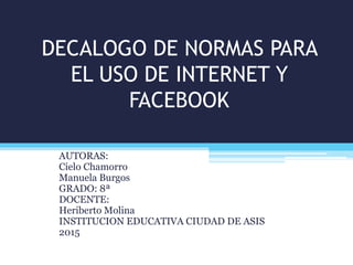 DECALOGO DE NORMAS PARA
EL USO DE INTERNET Y
FACEBOOK
AUTORAS:
Cielo Chamorro
Manuela Burgos
GRADO: 8ª
DOCENTE:
Heriberto Molina
INSTITUCION EDUCATIVA CIUDAD DE ASIS
2015
 