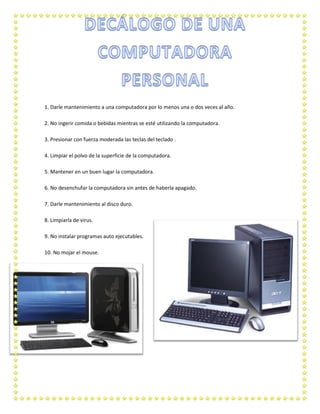 1. Darle mantenimiento a una computadora por lo menos una o dos veces al año.
2. No ingerir comida o bebidas mientras se esté utilizando la computadora.
3. Presionar con fuerza moderada las teclas del teclado .
4. Limpiar el polvo de la superficie de la computadora.
5. Mantener en un buen lugar la computadora.
6. No desenchufar la computadora sin antes de haberla apagado.
7. Darle mantenimiento al disco duro.
8. Limpiarla de virus.
9. No instalar programas auto ejecutables.
10. No mojar el mouse.

 