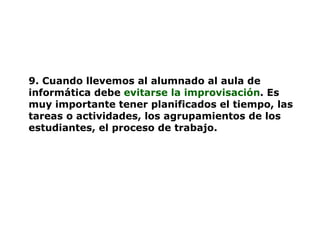 9. Cuando llevemos al alumnado al aula de informática debe   evitarse la improvisación . Es muy importante tener planificados el tiempo, las tareas o actividades, los agrupamientos de los estudiantes, el proceso de trabajo. 