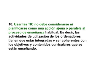 10.   Usar las TIC no debe considerarse ni planificarse como una acción ajena o paralela al proceso de enseñanza   habitual. Es decir, las actividades de utilización de los ordenadores tienen que estar integradas y ser coherentes con los objetivos y contenidos curriculares que se están enseñando. 