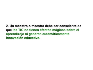 2. Un maestro o maestra debe ser consciente de que   las TIC no tienen efectos mágicos sobre el aprendizaje ni generan automáticamente innovación educativa.   