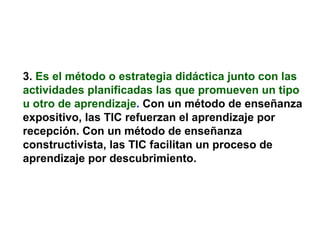 3.   Es el método o estrategia didáctica junto con las actividades planificadas las que promueven un tipo u otro de aprendizaje .  Con un método de enseñanza expositivo, las TIC refuerzan el aprendizaje por recepción. Con un método de enseñanza constructivista, las TIC facilitan un proceso de aprendizaje por descubrimiento. 