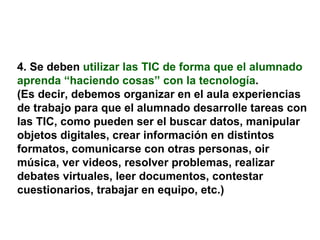 4. Se deben   utilizar las TIC de forma que el alumnado aprenda “haciendo cosas” con la tecnología .  (Es decir, debemos organizar en el aula experiencias de trabajo para que el alumnado desarrolle tareas con las TIC, como pueden ser el buscar datos, manipular objetos digitales, crear información en distintos formatos, comunicarse con otras personas, oir música, ver videos, resolver problemas, realizar debates virtuales, leer documentos, contestar cuestionarios, trabajar en equipo, etc.) 