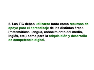 5. Las TIC deben   utilizarse   tanto como   recursos de apoyo para el aprendizaje  de las distintas áreas (matemáticas, lengua, conocimiento del medio, inglés, etc.) como para la   adquisición y desarrollo de competencia digital. 