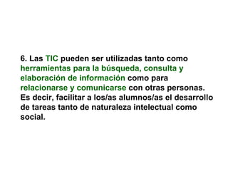 6. Las   TIC   pueden ser utilizadas tanto como   herramientas para la búsqueda, consulta y elaboración de información   como para   relacionarse y comunicarse   con otras personas. Es decir, facilitar a los/as alumnos/as el desarrollo de tareas tanto de naturaleza intelectual como social. 