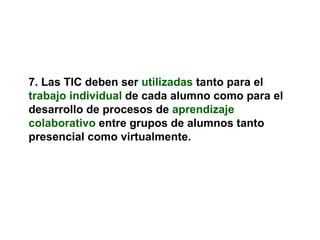 7. Las TIC deben ser   utilizadas   tanto para el   trabajo individual   de cada alumno como para el desarrollo de procesos de   aprendizaje colaborativo   entre grupos de alumnos tanto presencial como virtualmente. 