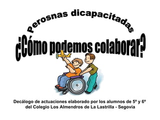 Perosnas dicapacitadas ¿Cómo podemos colaborar? Decálogo de actuaciones elaborado por los alumnos de 5º y 6º  del Colegio Los Almendros de La Lastrilla - Segovia 