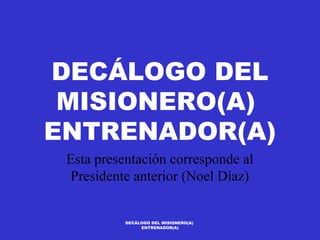 DECÁLOGO DEL
 MISIONERO(A)
ENTRENADOR(A)
 Esta presentación corresponde al
  Presidente anterior (Noel Díaz)


           DECÁLOGO DEL MISIONERO(A)
                ENTRENADOR(A)
 