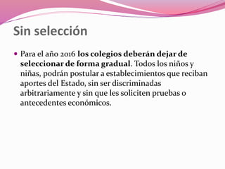 Sin selección
 Para el año 2016 los colegios deberán dejar de
seleccionar de forma gradual. Todos los niños y
niñas, podrán postular a establecimientos que reciban
aportes del Estado, sin ser discriminadas
arbitrariamente y sin que les soliciten pruebas o
antecedentes económicos.
 