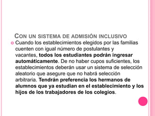 CON UN SISTEMA DE ADMISIÓN INCLUSIVO
 Cuando los establecimientos elegidos por las familias
cuenten con igual número de postulantes y
vacantes, todos los estudiantes podrán ingresar
automáticamente. De no haber cupos suficientes, los
establecimientos deberán usar un sistema de selección
aleatorio que asegure que no habrá selección
arbitraria. Tendrán preferencia los hermanos de
alumnos que ya estudian en el establecimiento y los
hijos de los trabajadores de los colegios.
 