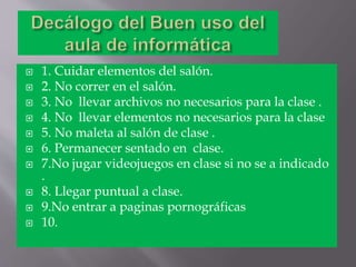  1. Cuidar elementos del salón.
2. No correr en el salón.
3. No llevar archivos no necesarios para la clase .
4. No llevar elementos no necesarios para la clase
5. No maleta al salón de clase .
6. Permanecer sentado en clase.
7.No jugar videojuegos en clase si no se a indicado
.
8. Llegar puntual a clase.
9.No entrar a paginas pornográficas
10.